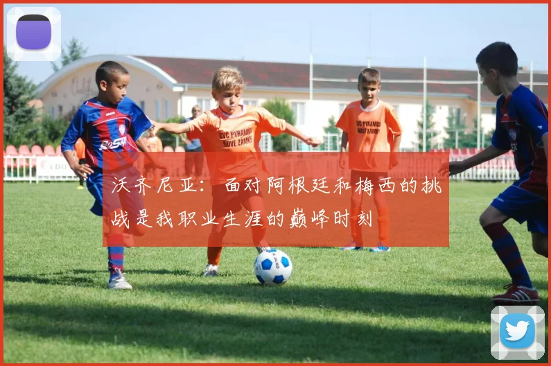沃齐尼亚：面对阿根廷和梅西的挑战是我职业生涯的巅峰时刻