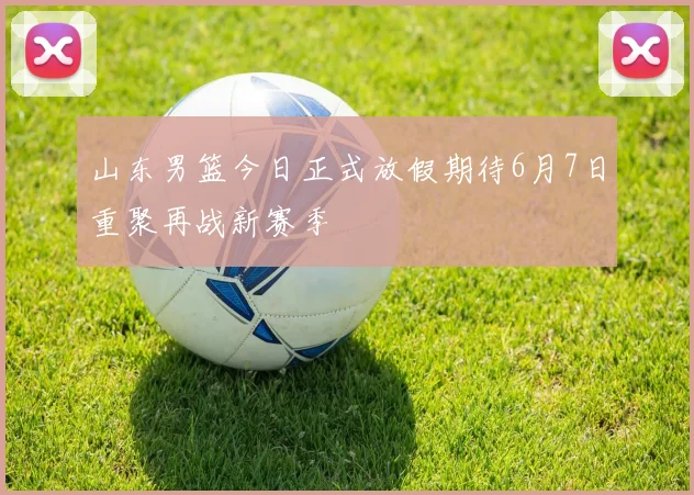 山东男篮今日正式放假期待6月7日重聚再战新赛季