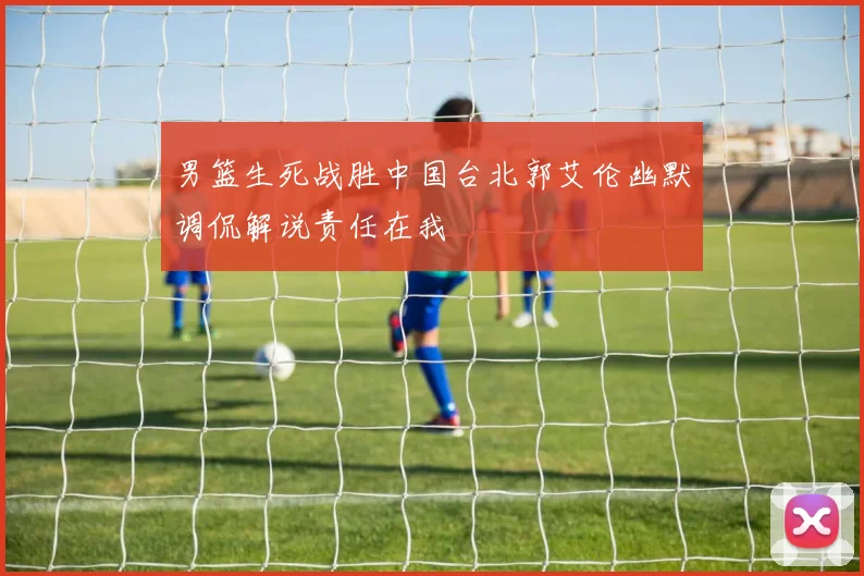 男篮生死战胜中国台北郭艾伦幽默调侃解说责任在我