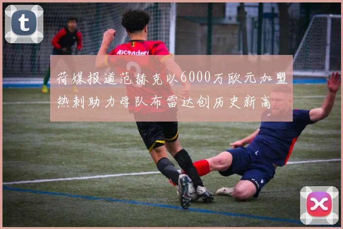 荷媒报道范赫克以6000万欧元加盟热刺助力母队布雷达创历史新高