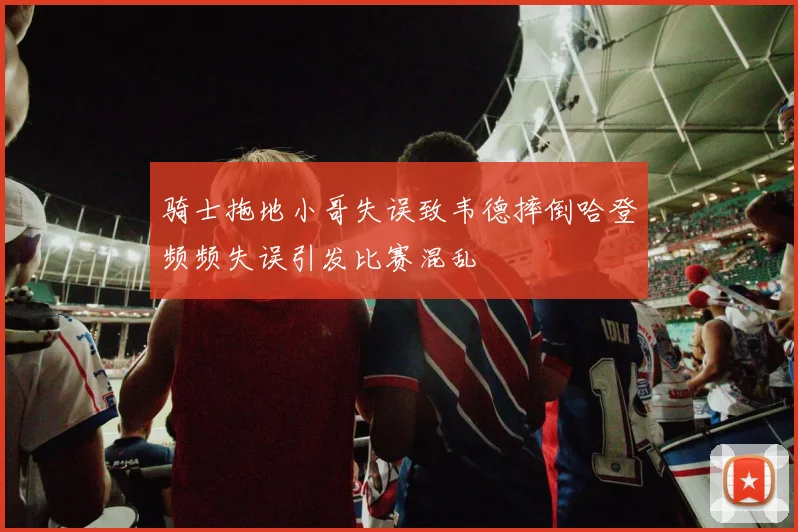骑士拖地小哥失误致韦德摔倒哈登频频失误引发比赛混乱
