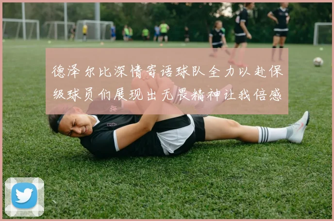 德泽尔比深情寄语球队全力以赴保级球员们展现出无畏精神让我倍感自豪