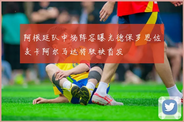 阿根廷队中场阵容曝光德保罗恩佐麦卡阿尔马达将联袂首发