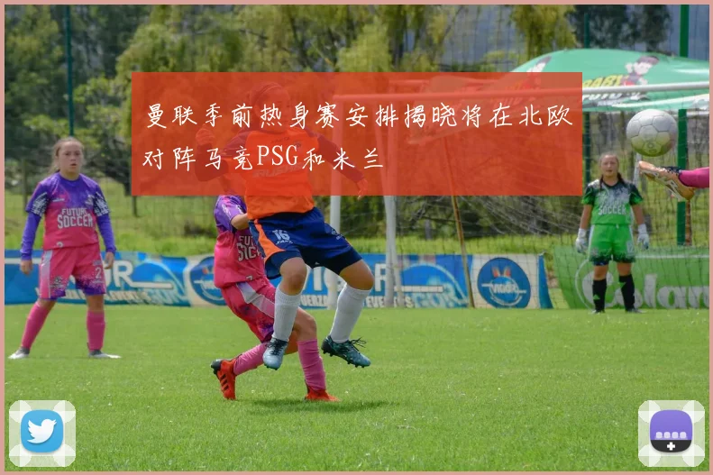 曼联季前热身赛安排揭晓将在北欧对阵马竞PSG和米兰
