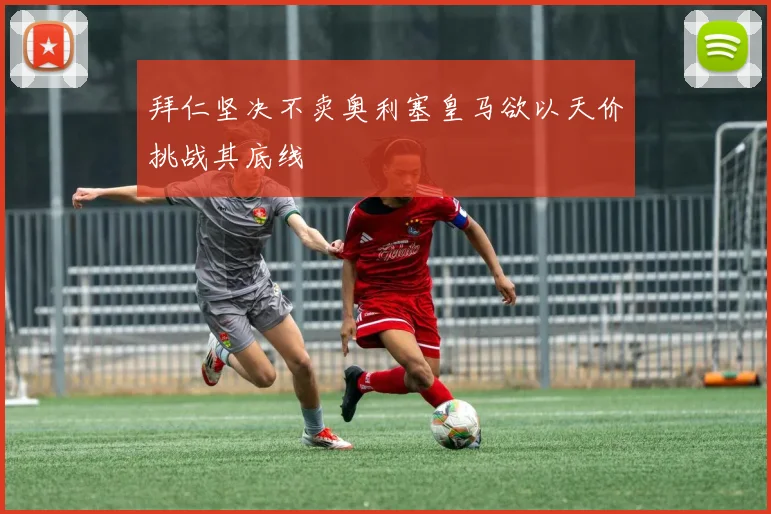 拜仁坚决不卖奥利塞皇马欲以天价挑战其底线