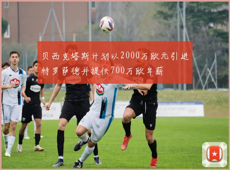 贝西克塔斯计划以2000万欧元引进特罗萨德并提供700万欧年薪