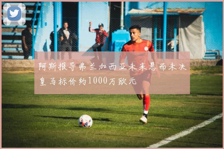 阿斯报导弗兰加西亚未来悬而未决皇马标价约1000万欧元
