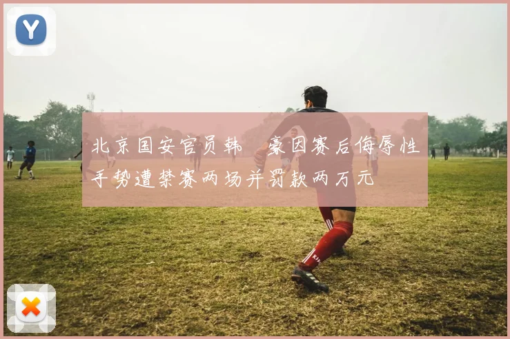 北京国安官员韩瑀豪因赛后侮辱性手势遭禁赛两场并罚款两万元